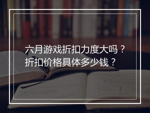 六月游戏折扣力度大吗？折扣价格具体多少钱？