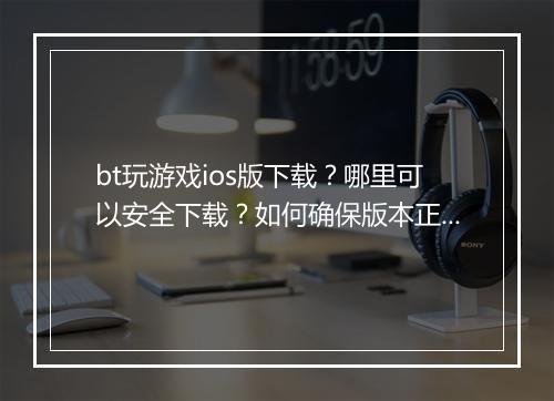 bt玩游戏ios版下载?哪里可以安全下载?如何确保版本正确?