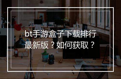bt手游盒子下载排行最新版？如何获取？