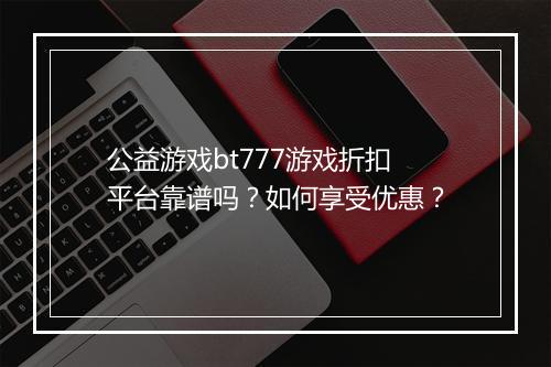 公益游戏bt777游戏折扣平台靠谱吗？如何享受优惠？