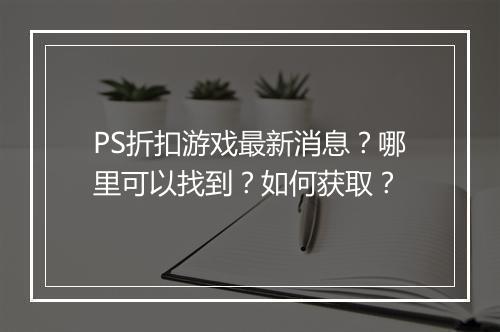 PS折扣游戏最新消息？哪里可以找到？如何获取？