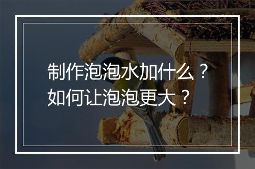 制作泡泡水加什么?如何让泡泡更大?