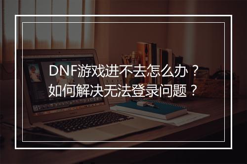 DNF游戏进不去怎么办?如何解决无法登录问题?