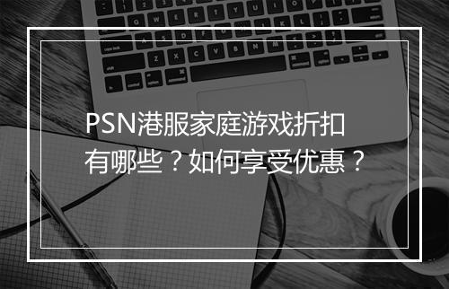 PSN港服家庭游戏折扣有哪些？如何享受优惠？