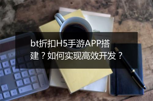 bt折扣H5手游APP搭建？如何实现高效开发？