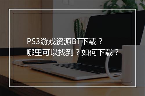 PS3游戏资源BT下载？哪里可以找到？如何下载？