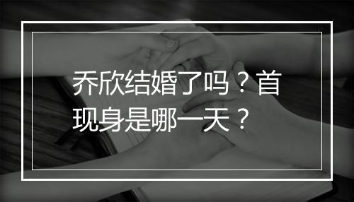 乔欣结婚了吗？首现身是哪一天？