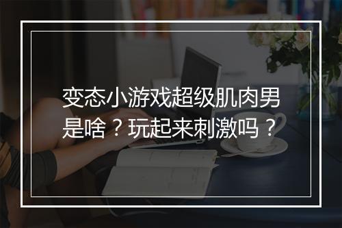变态小游戏超级肌肉男是啥？玩起来刺激吗？