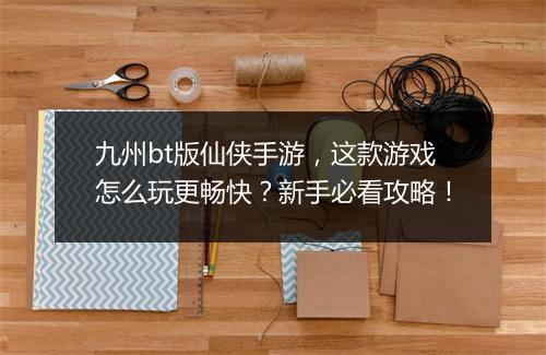 九州bt版仙侠手游,这款游戏怎么玩更畅快?新手必看攻略!