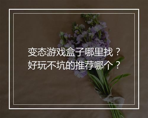 变态游戏盒子哪里找？好玩不坑的推荐哪个？