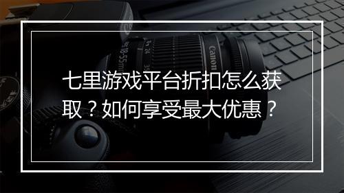 七里游戏平台折扣怎么获取？如何享受最大优惠？