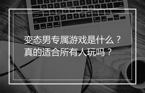 变态男专属游戏是什么？真的适合所有人玩吗？