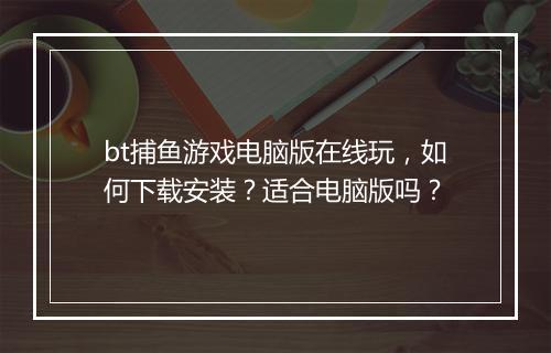 bt捕鱼游戏电脑版在线玩，如何下载安装？适合电脑版吗？