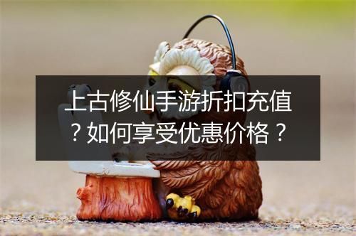 上古修仙手游折扣充值？如何享受优惠价格？