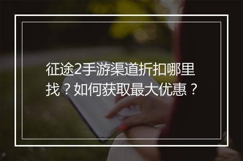 征途2手游渠道折扣哪里找？如何获取最大优惠？