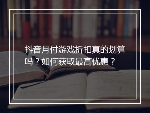 抖音月付游戏折扣真的划算吗？如何获取最高优惠？