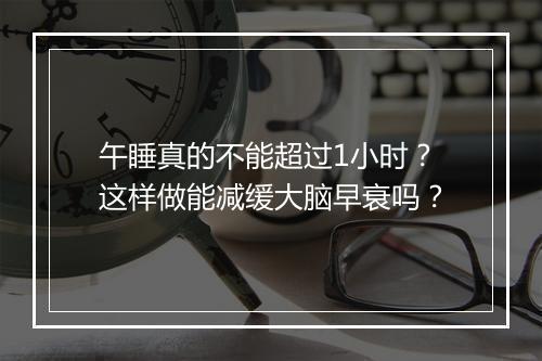 午睡真的不能超过1小时？这样做能减缓大脑早衰吗？