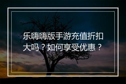 乐嗨嗨版手游充值折扣大吗？如何享受优惠？