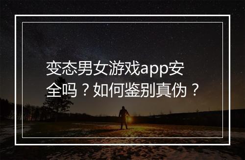 变态男女游戏app安全吗？如何鉴别真伪？