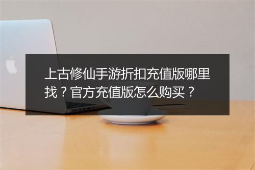 上古修仙手游折扣充值版哪里找？官方充值版怎么购买？