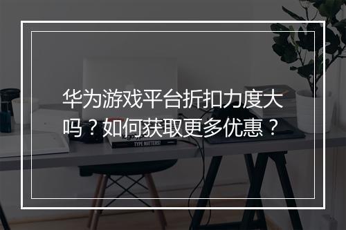 华为游戏平台折扣力度大吗？如何获取更多优惠？