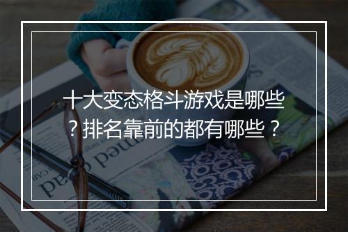十大变态格斗游戏是哪些？排名靠前的都有哪些？