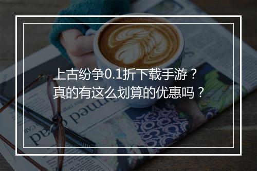 上古纷争0.1折下载手游？真的有这么划算的优惠吗？
