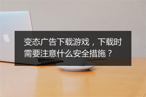 变态广告下载游戏，下载时需要注意什么安全措施？