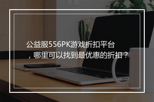 公益服556PK游戏折扣平台，哪里可以找到最优惠的折扣？