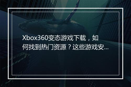 Xbox360变态游戏下载，如何找到热门资源？这些游戏安全吗？