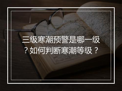 三级寒潮预警是哪一级？如何判断寒潮等级？