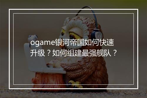 ogame银河帝国如何快速升级?如何组建最强舰队?