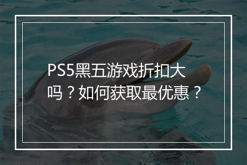 PS5黑五游戏折扣大吗？如何获取最优惠？