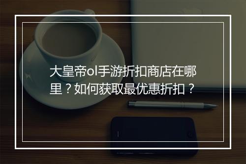 大皇帝ol手游折扣商店在哪里?如何获取最优惠折扣?