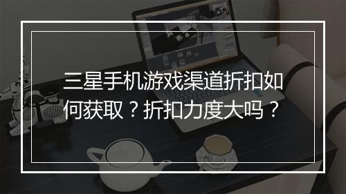 三星手机游戏渠道折扣如何获取？折扣力度大吗？