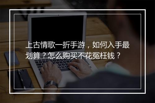 上古情歌一折手游，如何入手最划算？怎么购买不花冤枉钱？