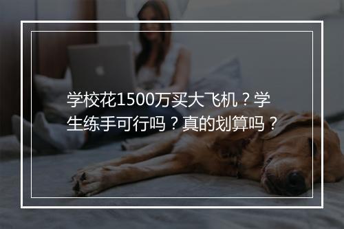学校花1500万买大飞机？学生练手可行吗？真的划算吗？