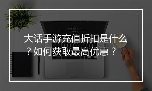 大话手游充值折扣是什么?如何获取最高优惠?