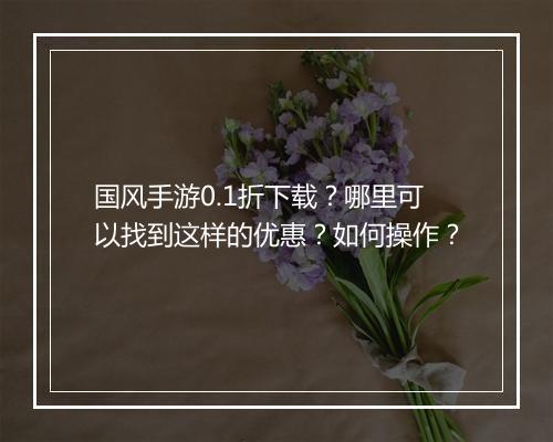 国风手游0.1折下载?哪里可以找到这样的优惠?如何操作?