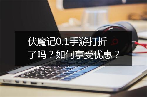 伏魔记0.1手游打折了吗？如何享受优惠？