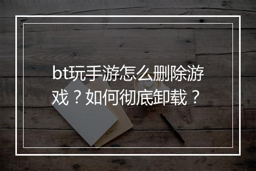 bt玩手游怎么删除游戏？如何彻底卸载？