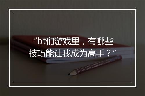 “bt们游戏里，有哪些技巧能让我成为高手？”