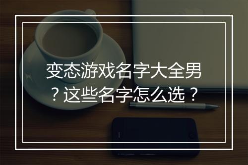变态游戏名字大全男？这些名字怎么选？