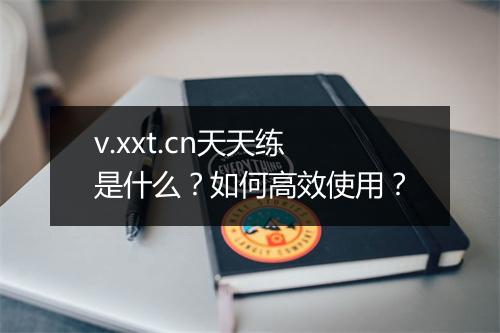 v.xxt.cn天天练是什么？如何高效使用？