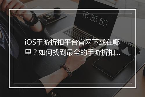 iOS手游折扣平台官网下载在哪里?如何找到最全的手游折扣信息?