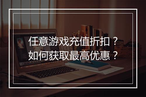 任意游戏充值折扣?如何获取最高优惠?