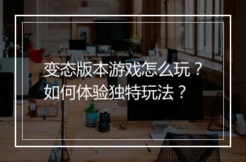 变态版本游戏怎么玩?如何体验独特玩法?