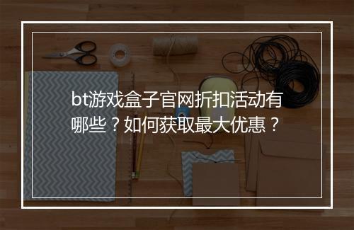 bt游戏盒子官网折扣活动有哪些？如何获取最大优惠？