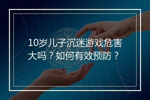 10岁儿子沉迷游戏危害大吗？如何有效预防？