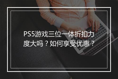 PS5游戏三位一体折扣力度大吗？如何享受优惠？